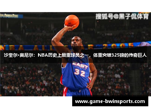 沙奎尔·奥尼尔：NBA历史上最重球员之一，体重突破325磅的传奇巨人