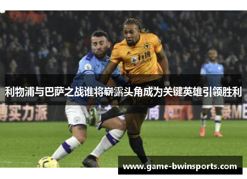 利物浦与巴萨之战谁将崭露头角成为关键英雄引领胜利
