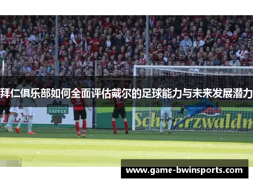 拜仁俱乐部如何全面评估戴尔的足球能力与未来发展潜力