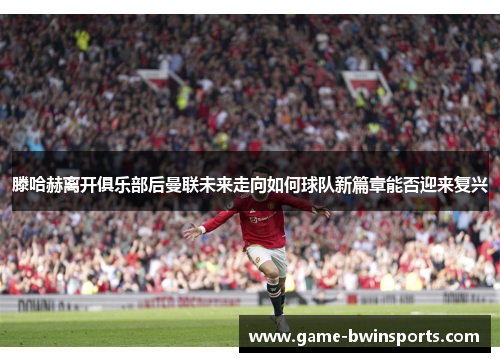 滕哈赫离开俱乐部后曼联未来走向如何球队新篇章能否迎来复兴