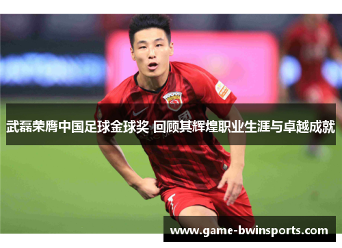 武磊荣膺中国足球金球奖 回顾其辉煌职业生涯与卓越成就