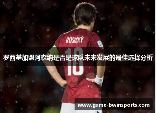 罗西基加盟阿森纳是否是球队未来发展的最佳选择分析