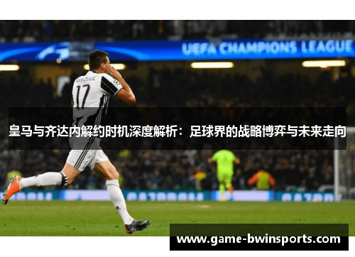 皇马与齐达内解约时机深度解析：足球界的战略博弈与未来走向