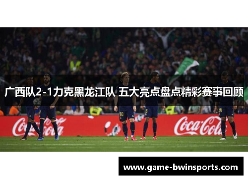 广西队2-1力克黑龙江队 五大亮点盘点精彩赛事回顾