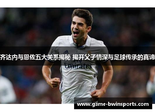 齐达内与恩佐五大关系揭秘 揭开父子情深与足球传承的真谛